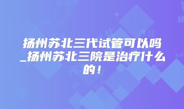 扬州苏北三代试管可以吗_扬州苏北三院是治疗什么的!