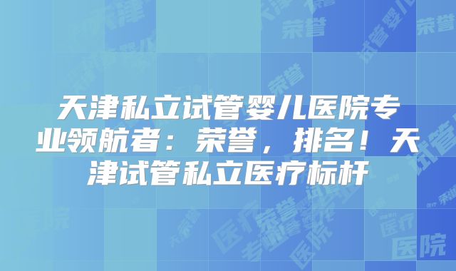 天津私立试管婴儿医院专业领航者：荣誉，排名！天津试管私立医疗标杆