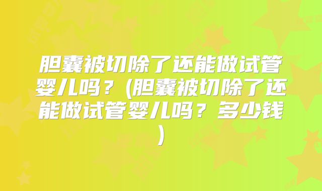 胆囊被切除了还能做试管婴儿吗？(胆囊被切除了还能做试管婴儿吗？多少钱)