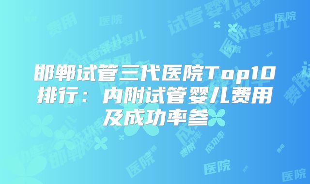 邯郸试管三代医院Top10排行：内附试管婴儿费用及成功率参