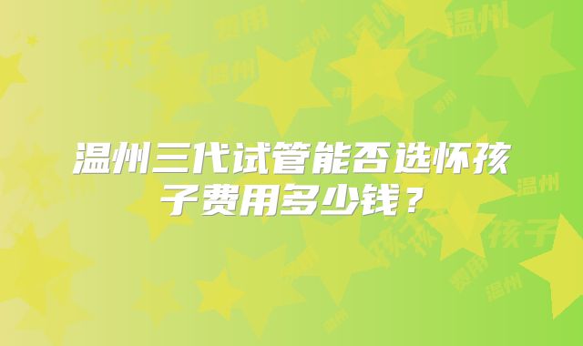 温州三代试管能否选怀孩子费用多少钱？