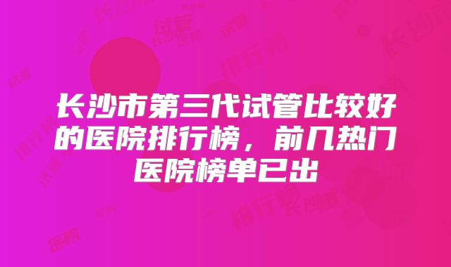长沙市第三代试管比较好的医院排行榜，前几热门医院榜单已出