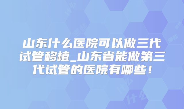 山东什么医院可以做三代试管移植_山东省能做第三代试管的医院有哪些！