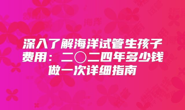 深入了解海洋试管生孩子费用:二〇二四年多少钱做一次详细指南