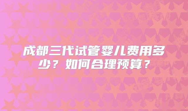 成都三代试管婴儿费用多少？如何合理预算？