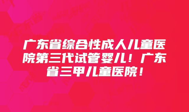 广东省综合性成人儿童医院第三代试管婴儿！广东省三甲儿童医院！