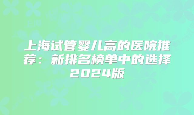 上海试管婴儿高的医院推荐：新排名榜单中的选择2024版