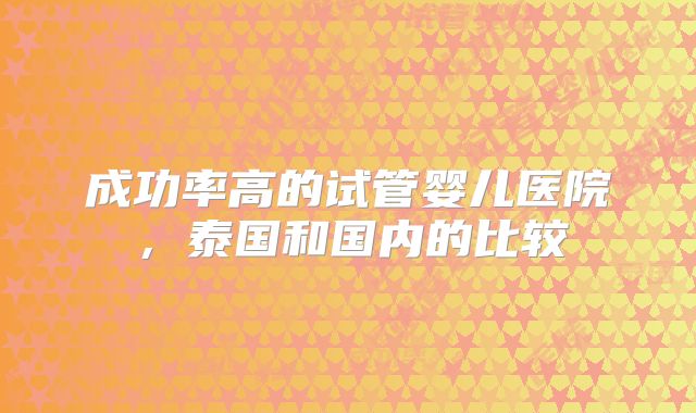 成功率高的试管婴儿医院,泰国和国内的比较