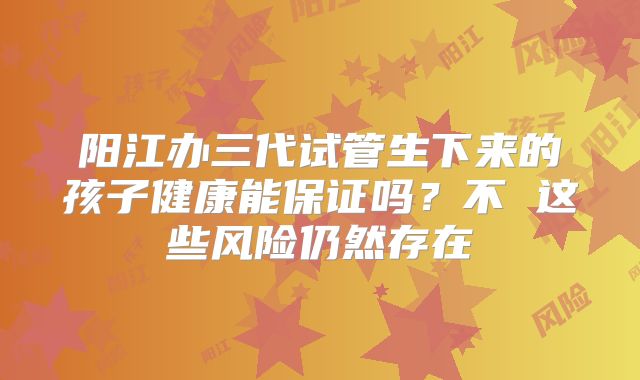 阳江办三代试管生下来的孩子健康能保证吗？不 这些风险仍然存在