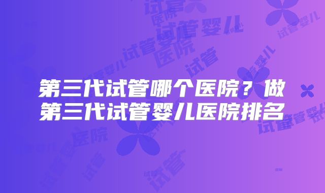 第三代试管哪个医院?做第三代试管婴儿医院排名