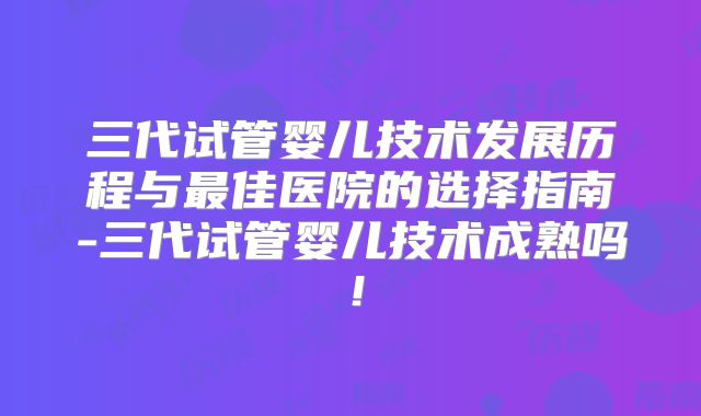 三代试管婴儿技术发展历程与最佳医院的选择指南-三代试管婴儿技术成熟吗！