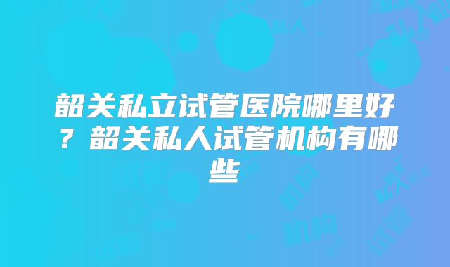 韶关私立试管医院哪里好？韶关私人试管机构有哪些