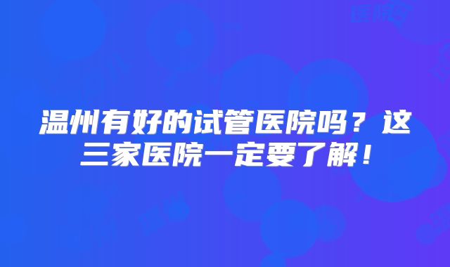 温州有好的试管医院吗？这三家医院一定要了解！