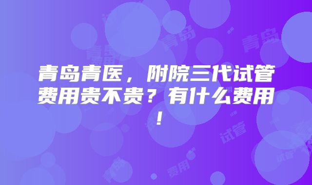 青岛青医，附院三代试管费用贵不贵？有什么费用！