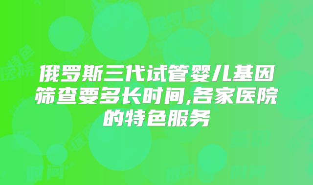 俄罗斯三代试管婴儿基因筛查要多长时间,各家医院的特色服务