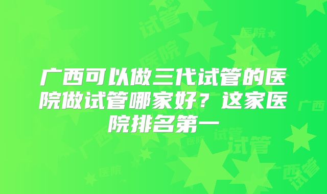 广西可以做三代试管的医院做试管哪家好？这家医院排名第一