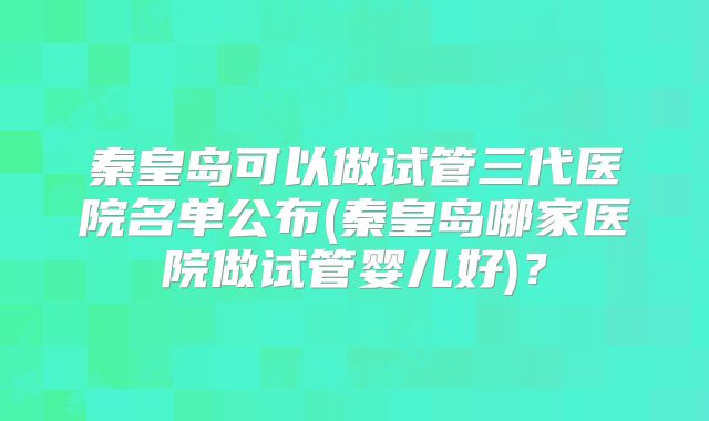 秦皇岛可以做试管三代医院名单公布(秦皇岛哪家医院做试管婴儿好)？