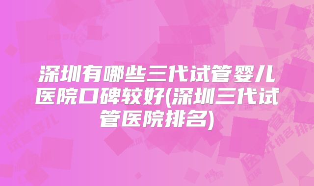 深圳有哪些三代试管婴儿医院口碑较好(深圳三代试管医院排名)