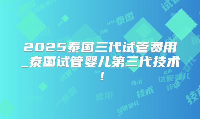 2025泰国三代试管费用_泰国试管婴儿第三代技术！