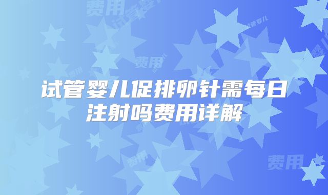 试管婴儿促排卵针需每日注射吗费用详解