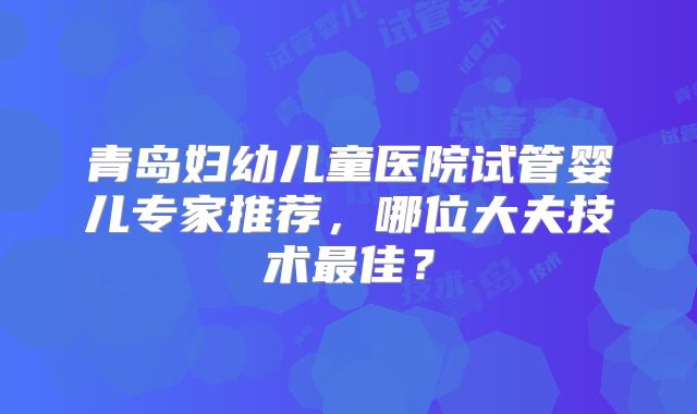 青岛妇幼儿童医院试管婴儿专家推荐，哪位大夫技术最佳？