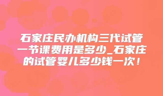 石家庄民办机构三代试管一节课费用是多少_石家庄的试管婴儿多少钱一次！