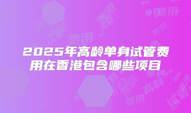 2025年高龄单身试管费用在香港包含哪些项目