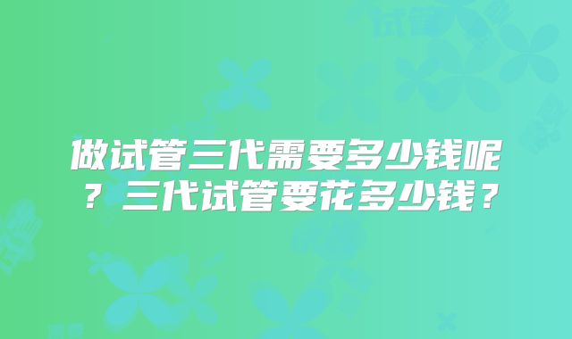 做试管三代需要多少钱呢？三代试管要花多少钱？