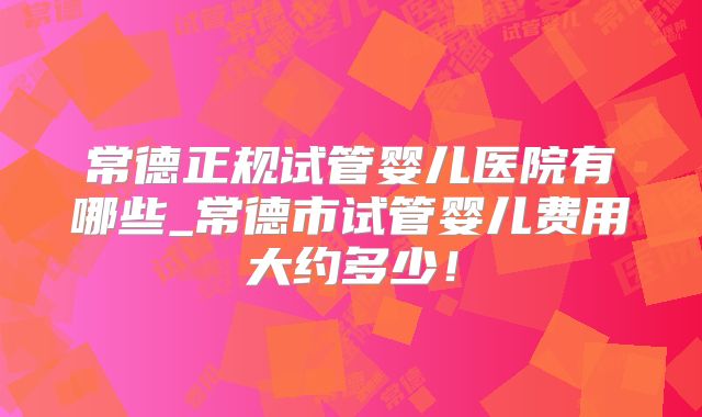 常德正规试管婴儿医院有哪些_常德市试管婴儿费用大约多少！