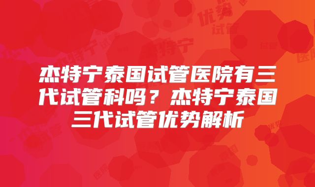 杰特宁泰国试管医院有三代试管科吗?杰特宁泰国三代试管优势解析