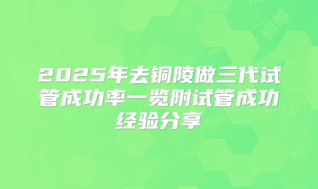 2025年去铜陵做三代试管成功率一览附试管成功经验分享