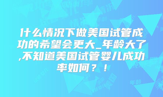 什么情况下做美国试管成功的希望会更大_年龄大了,不知道美国试管婴儿成功率如何？！