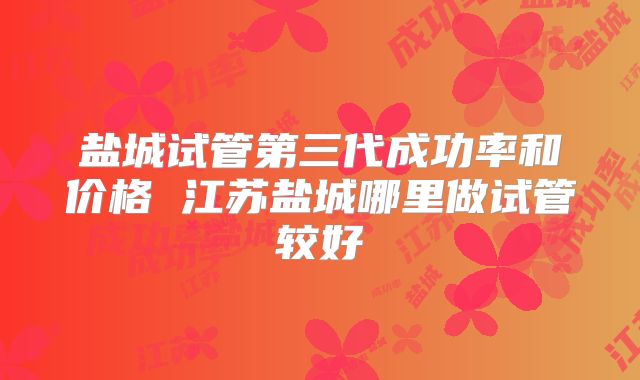 盐城试管第三代成功率和价格 江苏盐城哪里做试管较好