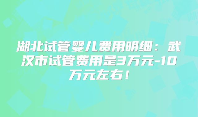 湖北试管婴儿费用明细：武汉市试管费用是3万元-10万元左右！