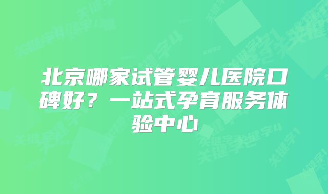 北京哪家试管婴儿医院口碑好？一站式孕育服务体验中心