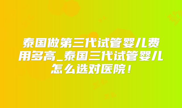 泰国做第三代试管婴儿费用多高_泰国三代试管婴儿怎么选对医院！