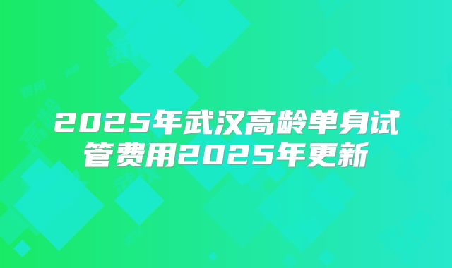2025年武汉高龄单身试管费用2025年更新