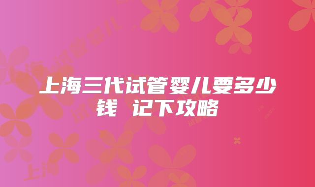 上海三代试管婴儿要多少钱 记下攻略