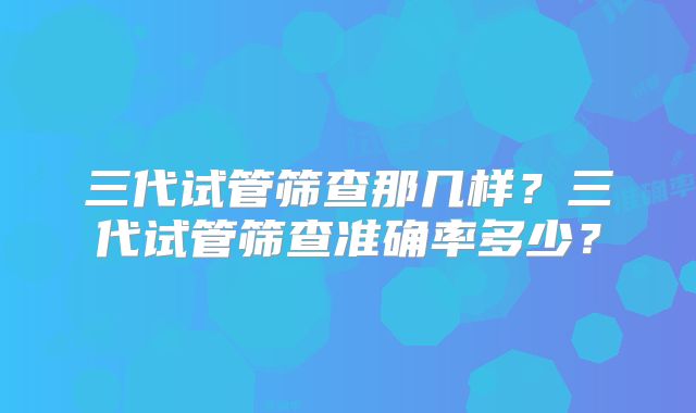 三代试管筛查那几样?三代试管筛查准确率多少?