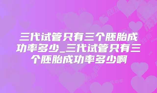 三代试管只有三个胚胎成功率多少_三代试管只有三个胚胎成功率多少啊