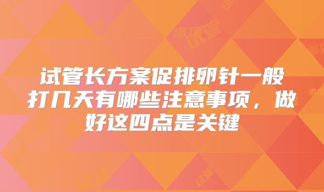 试管长方案促排卵针一般打几天有哪些注意事项，做好这四点是关键