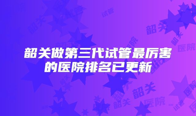 韶关做第三代试管最厉害的医院排名已更新