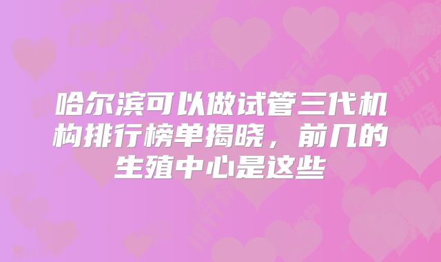 哈尔滨可以做试管三代机构排行榜单揭晓，前几的生殖中心是这些