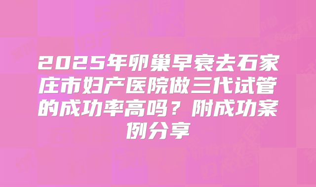 2025年卵巢早衰去石家庄市妇产医院做三代试管的成功率高吗?附成功案例分享