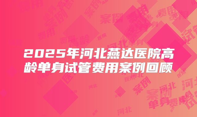 2025年河北燕达医院高龄单身试管费用案例回顾