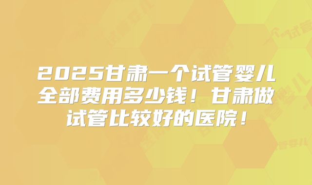 2025甘肃一个试管婴儿全部费用多少钱！甘肃做试管比较好的医院！