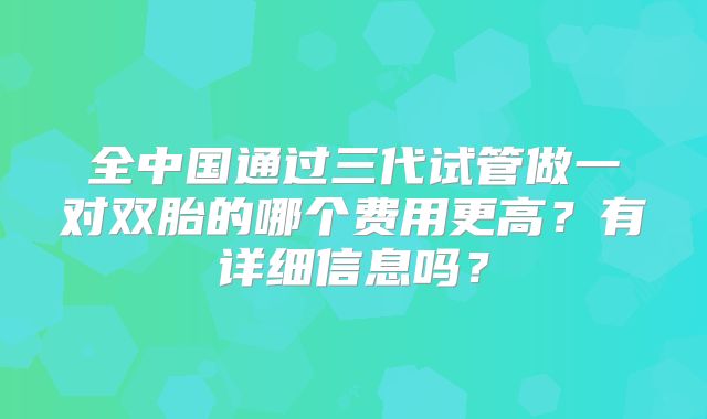 全中国通过三代试管做一对双胎的哪个费用更高？有详细信息吗？