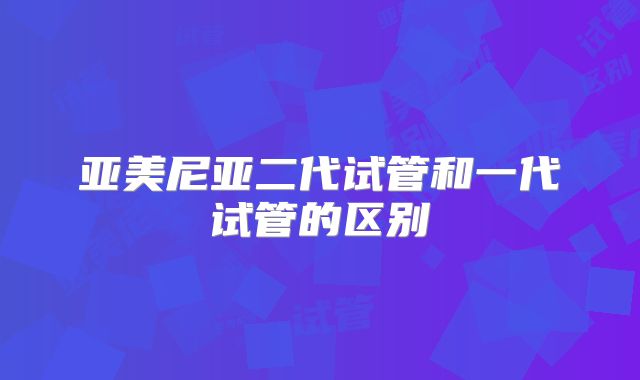 亚美尼亚二代试管和一代试管的区别