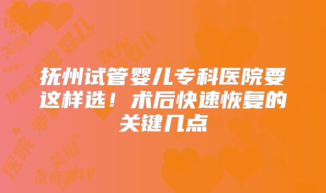 抚州试管婴儿专科医院要这样选！术后快速恢复的关键几点