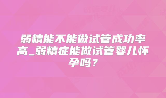 弱精能不能做试管成功率高_弱精症能做试管婴儿怀孕吗？
